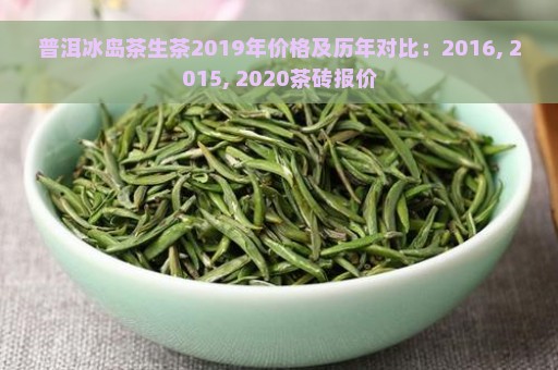 普洱冰岛茶生茶2019年价格及历年对比：2016, 2015, 2020茶砖报价