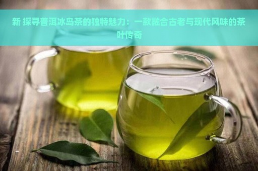 新 探寻普洱冰岛茶的独特魅力：一款融合古老与现代风味的茶叶传奇