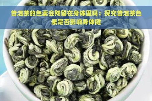 普洱茶的色素会残留在身体里吗：探究普洱茶色素是否影响身体健