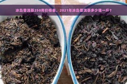 冰岛普洱茶250克价格表，2021年冰岛普洱茶多少钱一斤？