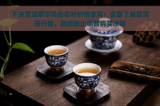 下关普洱茶市场动态与价格走势：全面了解普洱茶行情，助您做出明智购买决策