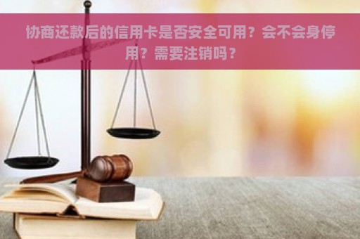 协商还款后的信用卡是否安全可用？会不会身停用？需要注销吗？