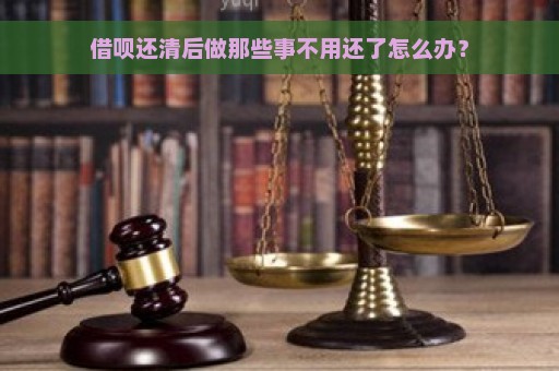 借呗还清后做那些事不用还了怎么办？