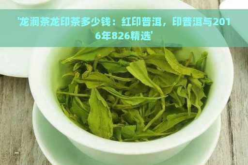 '龙润茶龙印茶多少钱：红印普洱，印普洱与2016年826精选'