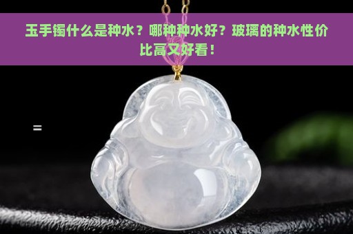 玉手镯什么是种水？哪种种水好？玻璃的种水性价比高又好看！