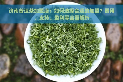 济南普洱茶加盟店：如何选择合适的加盟？费用、支持、盈利等全面解析