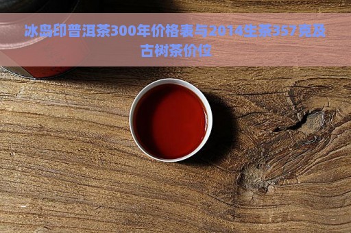 冰岛印普洱茶300年价格表与2014生茶357克及古树茶价位