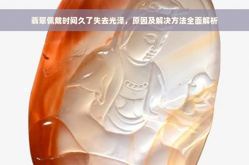 翡翠佩戴时间久了失去光泽，原因及解决方法全面解析