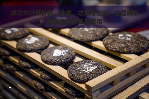 冰岛大叶茶价格、种类、功效与泡法：全面解析冰岛茶叶特性与应用