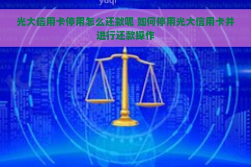 光大信用卡停用怎么还款呢 如何停用光大信用卡并进行还款操作