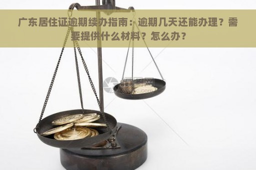 广东居住证逾期续办指南：逾期几天还能办理？需要提供什么材料？怎么办？