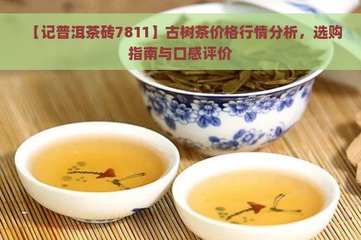 【记普洱茶砖7811】古树茶价格行情分析，选购指南与口感评价