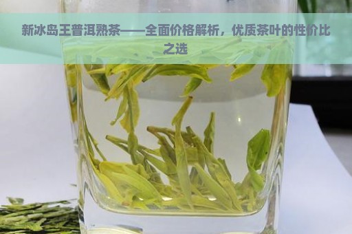 新冰岛王普洱熟茶——全面价格解析，优质茶叶的性价比之选