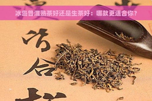 冰岛普洱熟茶好还是生茶好：哪款更适合你？