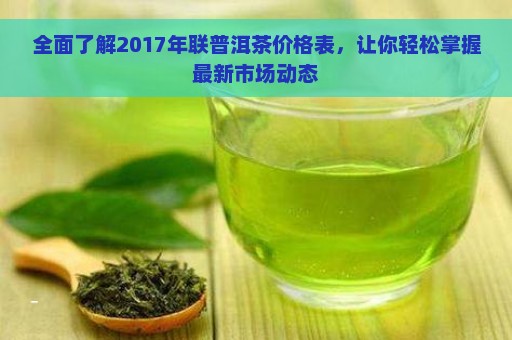 全面了解2017年联普洱茶价格表，让你轻松掌握最新市场动态