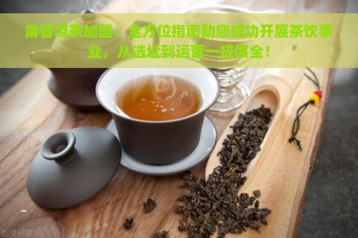 肃普洱茶加盟：全方位指南助您成功开展茶饮事业，从选址到运营一应俱全！