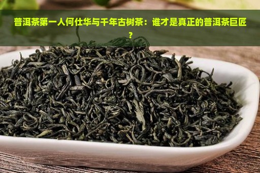 普洱茶第一人何仕华与千年古树茶：谁才是真正的普洱茶巨匠？