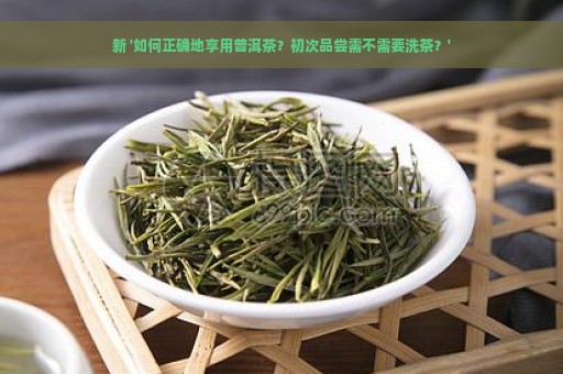 新 '如何正确地享用普洱茶？初次品尝需不需要洗茶？'