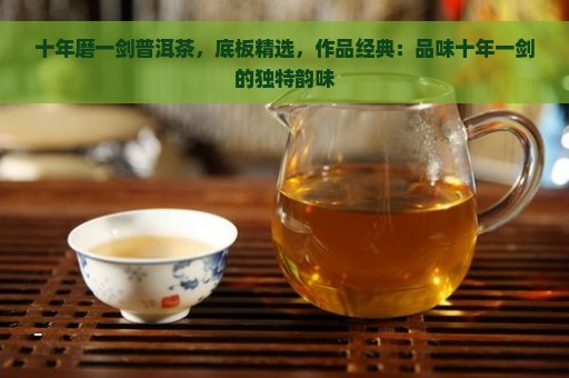 十年磨一剑普洱茶，底板精选，作品经典：品味十年一剑的独特韵味