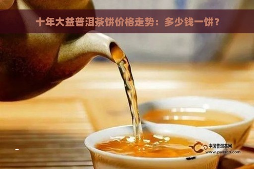 十年大益普洱茶饼价格走势：多少钱一饼？