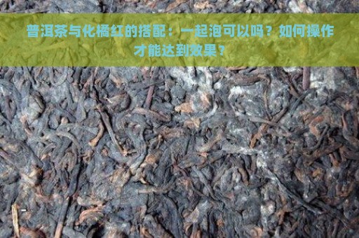 普洱茶与化橘红的搭配：一起泡可以吗？如何操作才能达到效果？