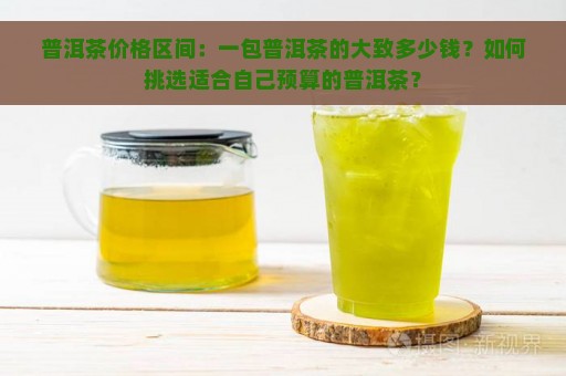 普洱茶价格区间：一包普洱茶的大致多少钱？如何挑选适合自己预算的普洱茶？