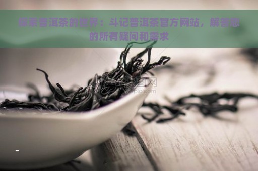 探索普洱茶的世界：斗记普洱茶官方网站，解答您的所有疑问和需求