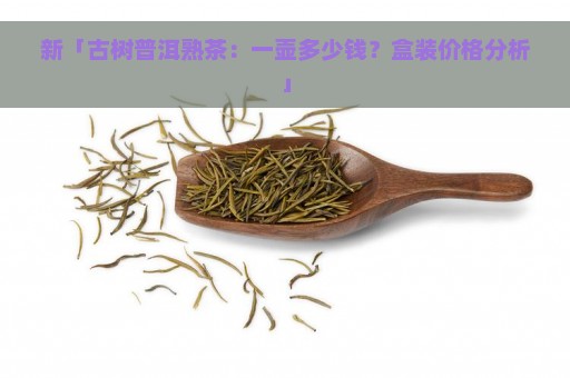 新「古树普洱熟茶：一壶多少钱？盒装价格分析」