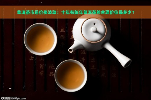 普洱茶市场价格波动：十年右陈年普洱茶的合理价位是多少？