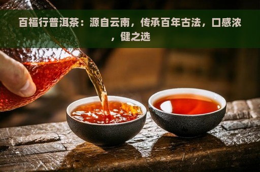 百福行普洱茶：源自云南，传承百年古法，口感浓，健之选