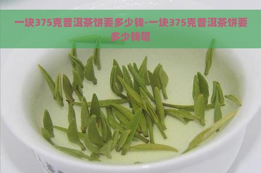 一块375克普洱茶饼要多少钱-一块375克普洱茶饼要多少钱呢