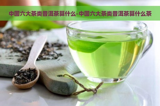 中国六大茶类普洱茶算什么-中国六大茶类普洱茶算什么茶