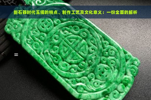 新石器时代玉镯的特点、制作工艺及文化意义：一份全面的解析