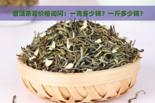 普洱茶膏价格询问：一克多少钱？一斤多少钱？