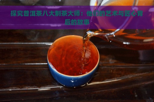 探究普洱茶八大制茶大师：他们的艺术与匠心背后的故事