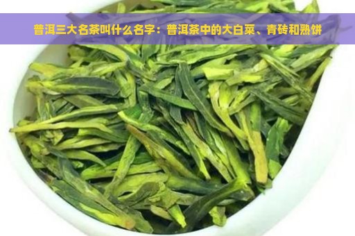 普洱三大名茶叫什么名字：普洱茶中的大白菜、青砖和熟饼