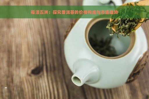 福泽五洲：探究普洱茶的价格构成与市场趋势