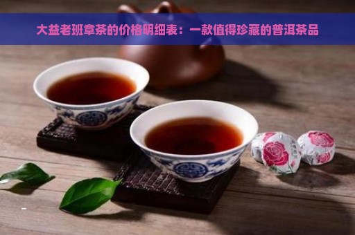 大益老班章茶的价格明细表：一款值得珍藏的普洱茶品