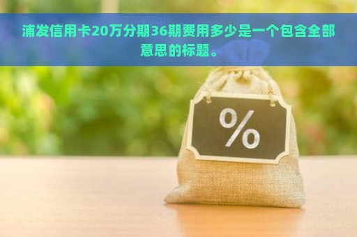 浦发信用卡20万分期36期费用多少是一个包含全部意思的标题。