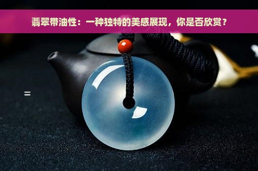 翡翠带油性：一种独特的美感展现，你是否欣赏？