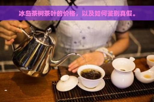 冰岛茶树茶叶的价格，以及如何鉴别真假。