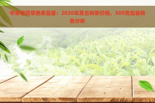 中茶老班章熟茶品鉴：2020年及古树茶价格，500克包装特色分析