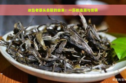 冰岛老茶头名称的由来：一历的追溯与传承