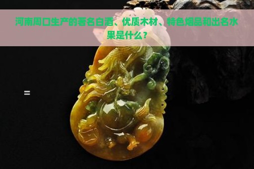 河南周口生产的著名白酒、优质木材、特色烟品和出名水果是什么？