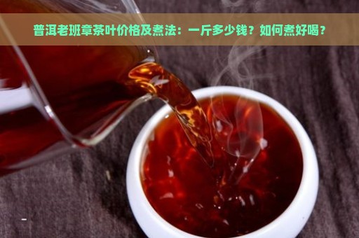 普洱老班章茶叶价格及煮法：一斤多少钱？如何煮好喝？