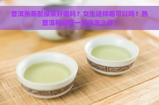 普洱熟茶配绿茶好喝吗？女生这样喝可以吗？熟普洱和绿茶一起泡怎么样？