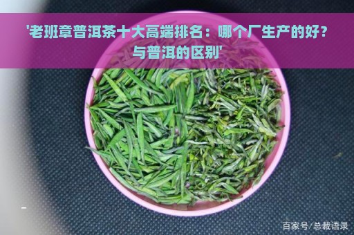 '老班章普洱茶十大高端排名：哪个厂生产的好？与普洱的区别'