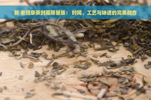 新 老班章茶封藏限量版： 时间、工艺与味道的完美融合