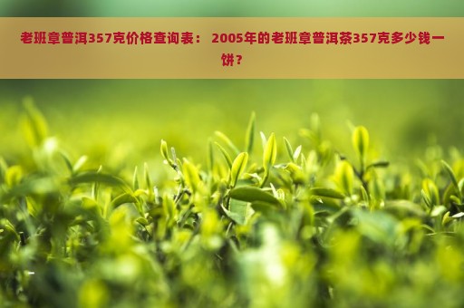 老班章普洱357克价格查询表： 2005年的老班章普洱茶357克多少钱一饼？