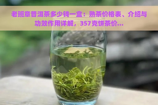 老班章普洱茶多少钱一盒：熟茶价格表、介绍与功效作用详解，357克饼茶价...